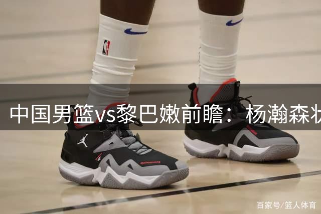 中国男篮vs黎巴嫩前瞻：杨瀚森状态火热 郭士强盼打破主场0胜尴尬
